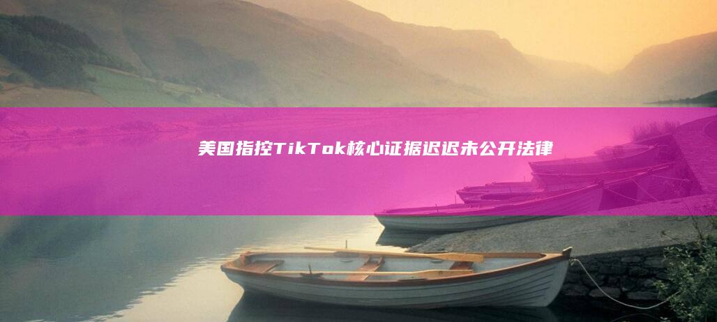 美国指控TikTok核心证据迟迟未公开：法律透明度受质疑