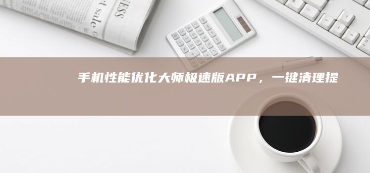 手机性能优化大师：极速版APP，一键清理提升效率