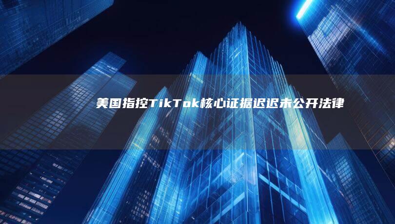 美国指控TikTok核心证据迟迟未公开：法律透明度受质疑